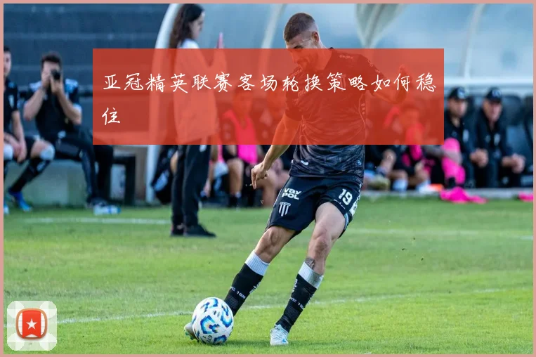亚冠精英联赛客场轮换策略如何稳住