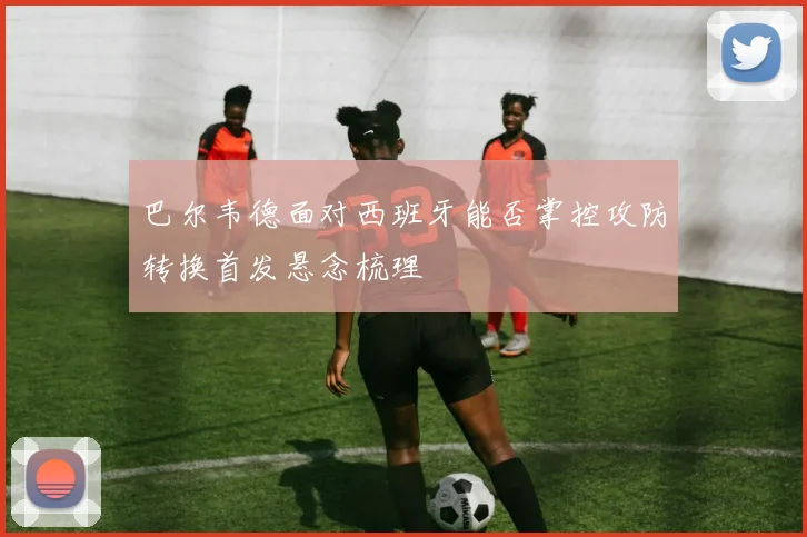 巴尔韦德面对西班牙能否掌控攻防转换首发悬念梳理