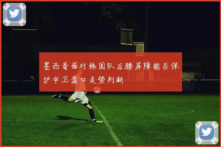 墨西哥面对韩国队后腰屏障能否保护中卫盘口走势判断