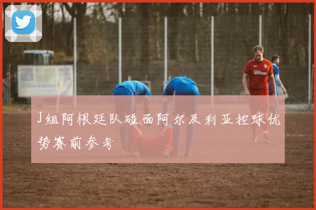 J组阿根廷队碰面阿尔及利亚控球优势赛前参考