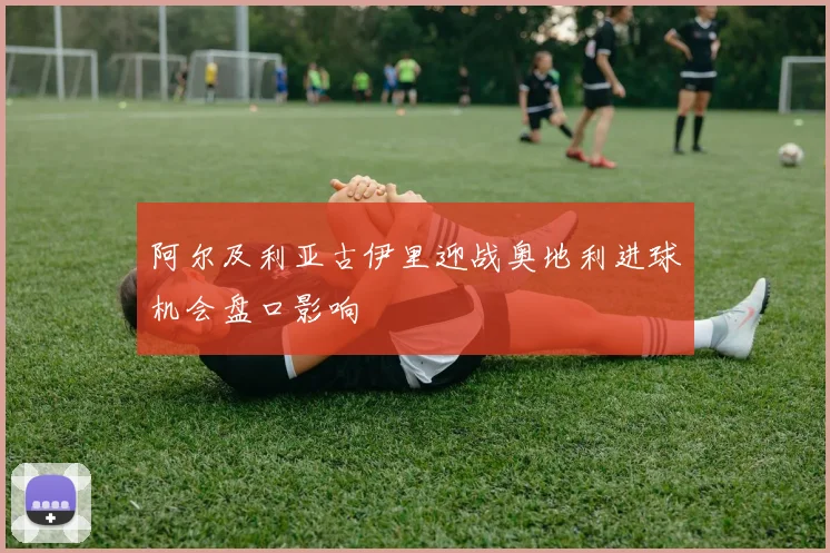 阿尔及利亚古伊里迎战奥地利进球机会盘口影响
