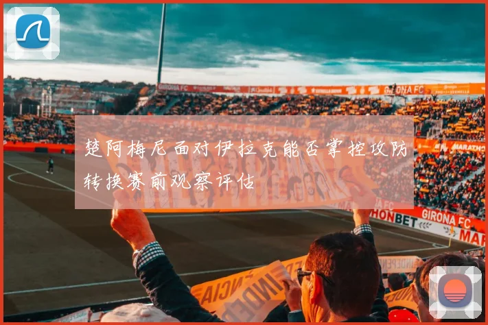 楚阿梅尼面对伊拉克能否掌控攻防转换赛前观察评估