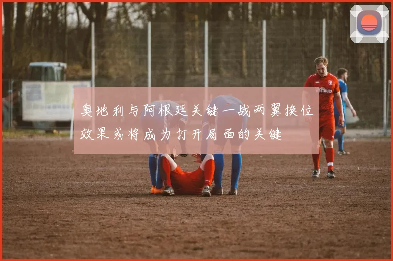 奥地利与阿根廷关键一战两翼换位效果或将成为打开局面的关键