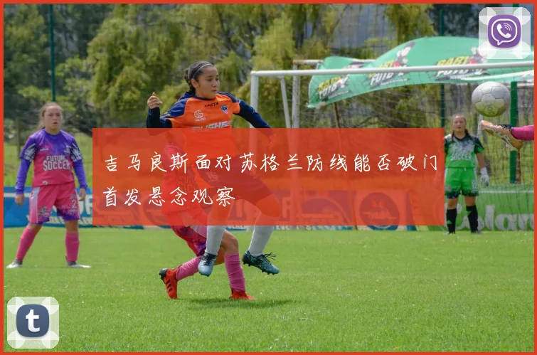吉马良斯面对苏格兰防线能否破门首发悬念观察
