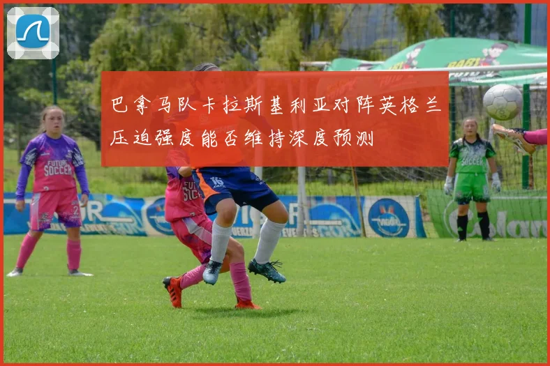 巴拿马队卡拉斯基利亚对阵英格兰压迫强度能否维持深度预测