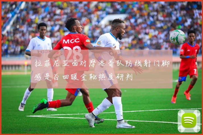 拉菲尼亚面对摩洛哥队防线射门脚感是否回暖金靴热度研判