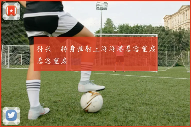孙兴慜转身抽射上海海港悬念重启悬念重启