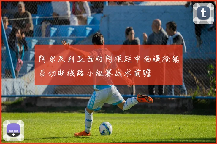 阿尔及利亚面对阿根廷中场逼抢能否切断线路小组赛战术前瞻