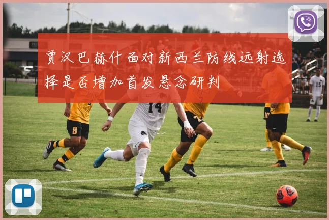 贾汉巴赫什面对新西兰防线远射选择是否增加首发悬念研判