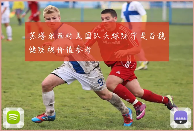 苏塔尔面对美国队头球防守是否稳健防线价值参考