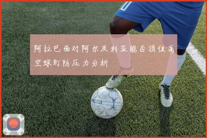 阿拉巴面对阿尔及利亚能否顶住高空球盯防压力分析