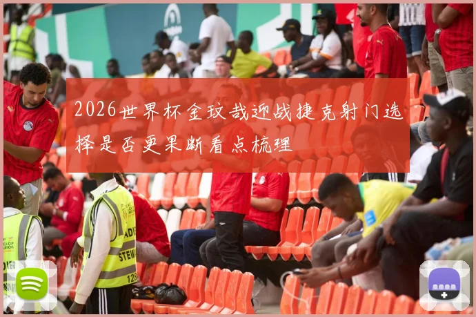 2026世界杯金玟哉迎战捷克射门选择是否更果断看点梳理