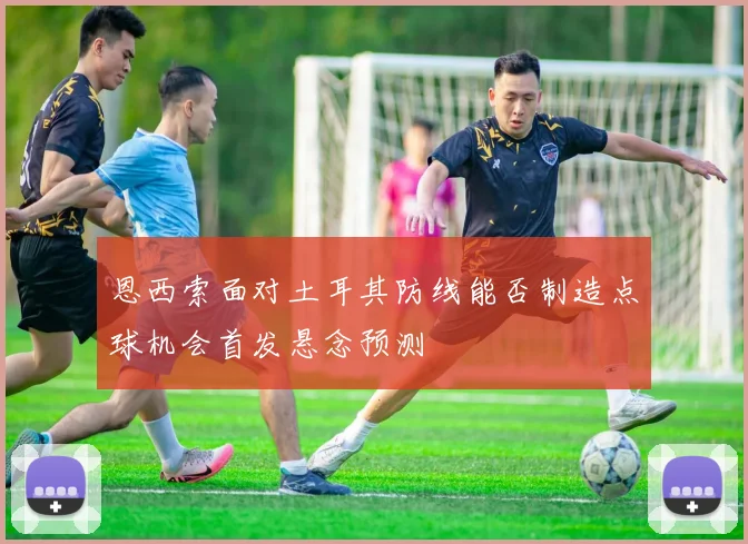 恩西索面对土耳其防线能否制造点球机会首发悬念预测
