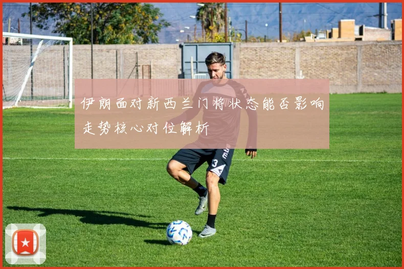 伊朗面对新西兰门将状态能否影响走势核心对位解析