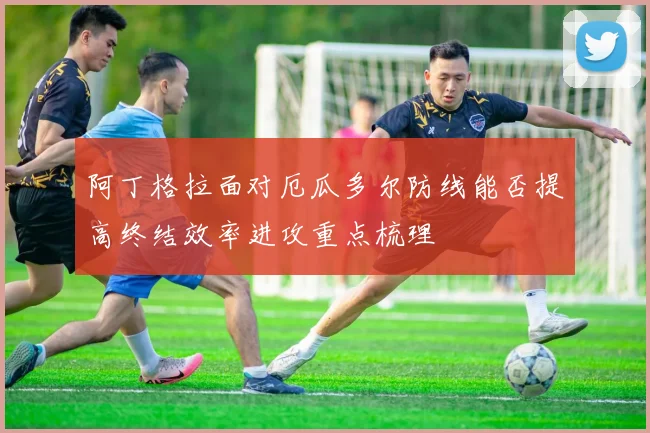 阿丁格拉面对厄瓜多尔防线能否提高终结效率进攻重点梳理