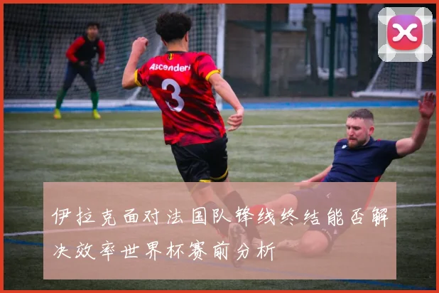 伊拉克面对法国队锋线终结能否解决效率世界杯赛前分析