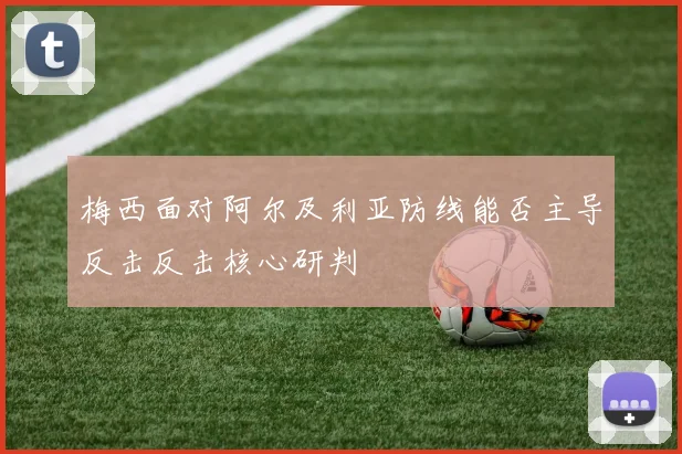 梅西面对阿尔及利亚防线能否主导反击反击核心研判