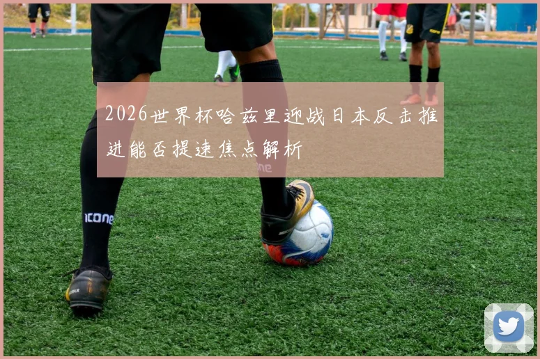 2026世界杯哈兹里迎战日本反击推进能否提速焦点解析