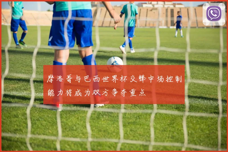 摩洛哥与巴西世界杯交锋中场控制能力将成为双方争夺重点