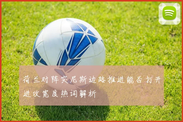 荷兰对阵突尼斯边路推进能否打开进攻宽度热词解析