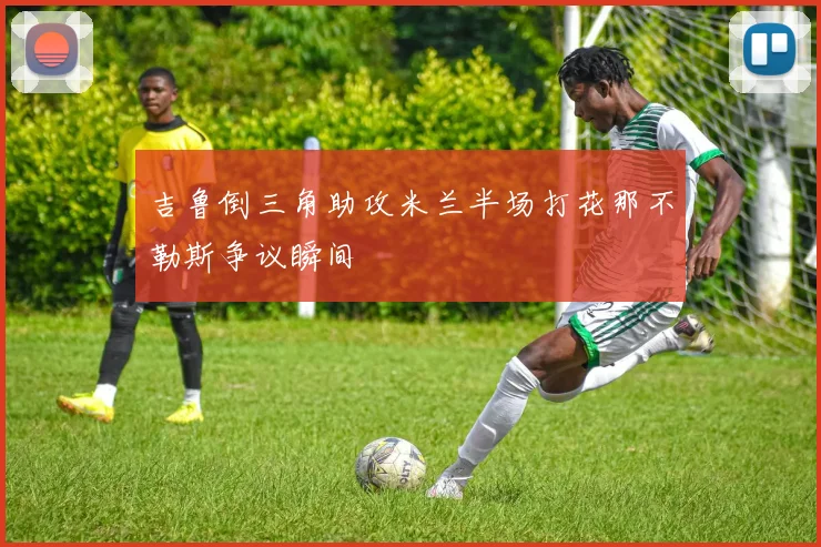 吉鲁倒三角助攻米兰半场打花那不勒斯争议瞬间