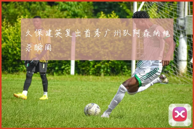 久保建英复出首秀广州队阿森纳绝杀瞬间