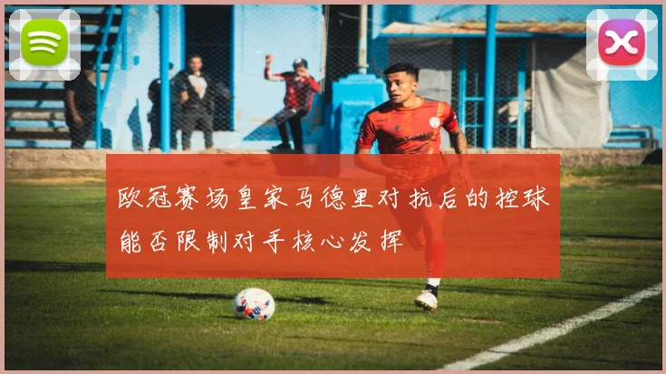 欧冠赛场皇家马德里对抗后的控球能否限制对手核心发挥
