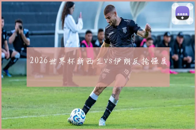 2026世界杯新西兰vs伊朗反抢强度