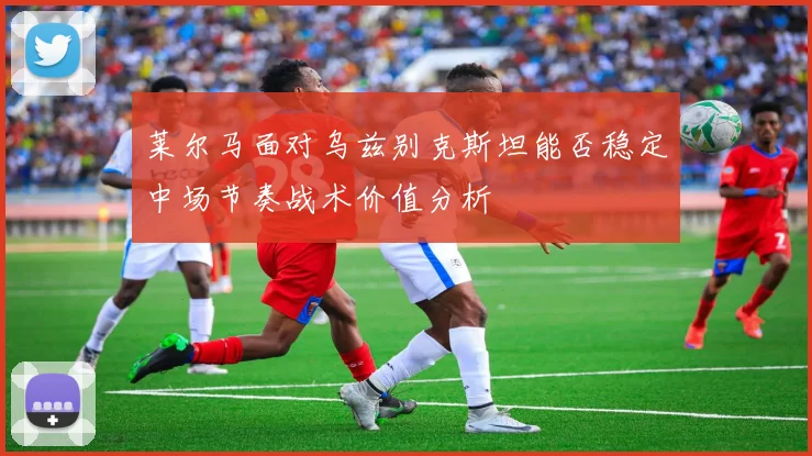 莱尔马面对乌兹别克斯坦能否稳定中场节奏战术价值分析