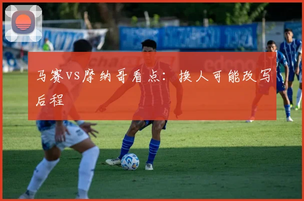 马赛vs摩纳哥看点:换人可能改写后程