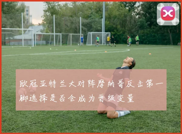 欧冠亚特兰大对阵摩纳哥反击第一脚选择是否会成为晋级变量