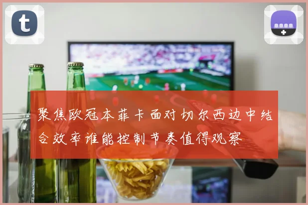 聚焦欧冠本菲卡面对切尔西边中结合效率谁能控制节奏值得观察