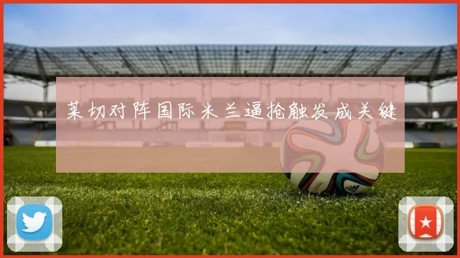 莱切对阵国际米兰逼抢触发成关键