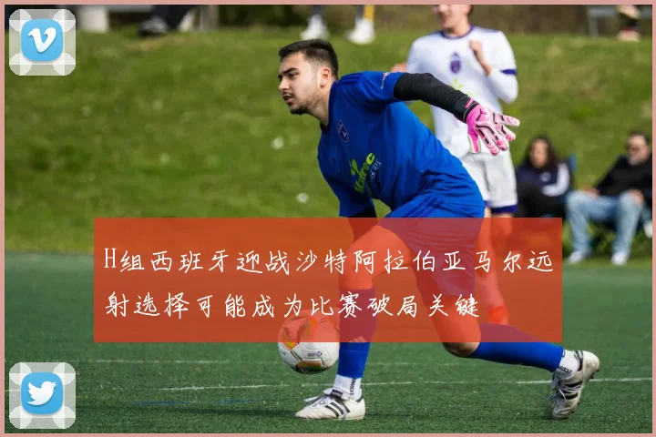 H组西班牙迎战沙特阿拉伯亚马尔远射选择可能成为比赛破局关键