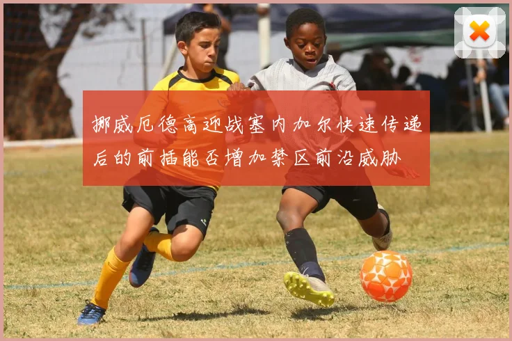 挪威厄德高迎战塞内加尔快速传递后的前插能否增加禁区前沿威胁