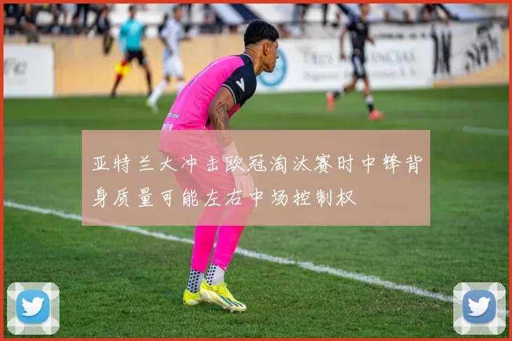 亚特兰大冲击欧冠淘汰赛时中锋背身质量可能左右中场控制权