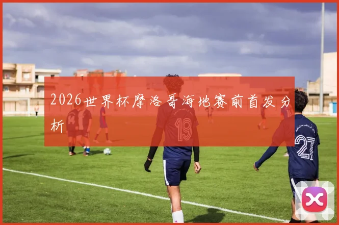 2026世界杯摩洛哥海地赛前首发分析