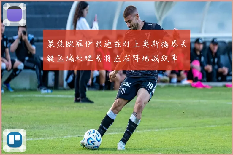 聚焦欧冠伊尔迪兹对上奥斯梅恩关键区域处理或将左右阵地战效率