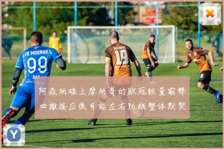 阿森纳碰上摩纳哥的欧冠较量前锋回撤接应很可能左右防线整体默契