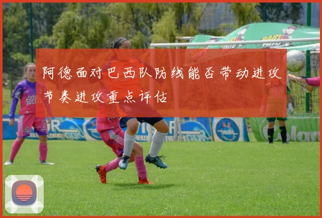 阿德面对巴西队防线能否带动进攻节奏进攻重点评估