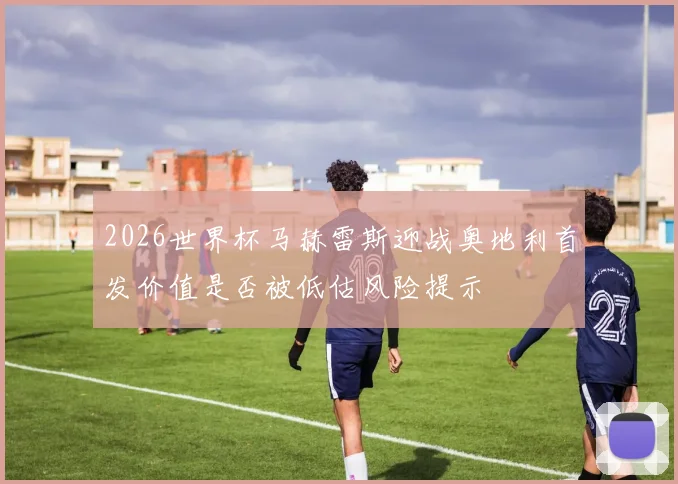 2026世界杯马赫雷斯迎战奥地利首发价值是否被低估风险提示