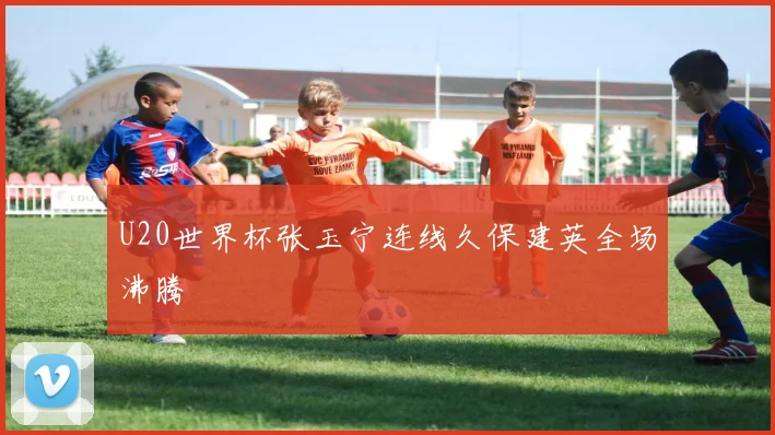 U20世界杯张玉宁连线久保建英全场沸腾