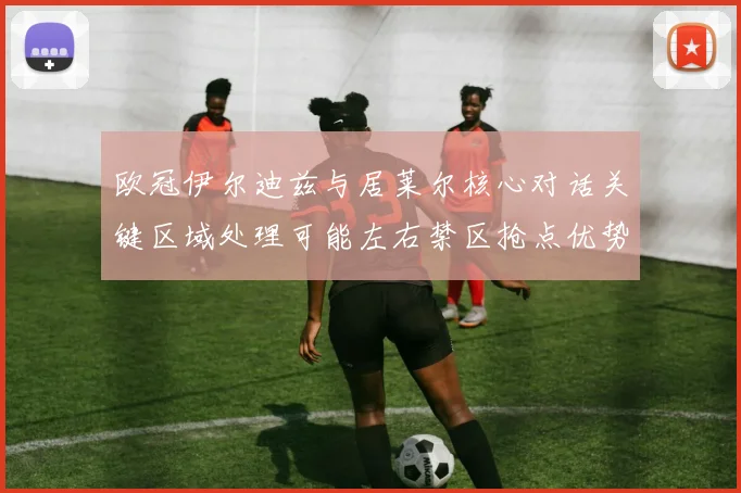 欧冠伊尔迪兹与居莱尔核心对话关键区域处理可能左右禁区抢点优势