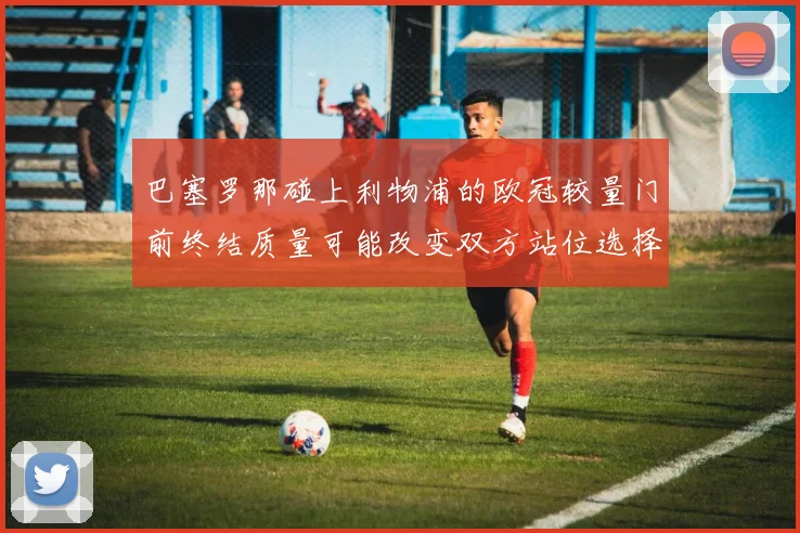 巴塞罗那碰上利物浦的欧冠较量门前终结质量可能改变双方站位选择