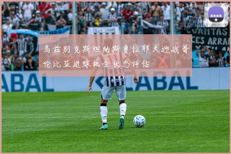 乌兹别克斯坦纳斯鲁拉耶夫迎战哥伦比亚进球机会状态评估