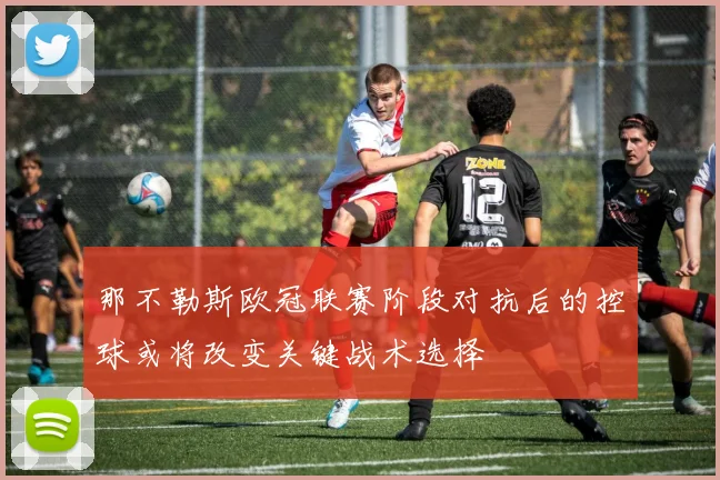 那不勒斯欧冠联赛阶段对抗后的控球或将改变关键战术选择