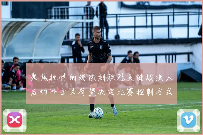聚焦托特纳姆热刺欧冠关键战换人后的冲击力有望决定比赛控制方式