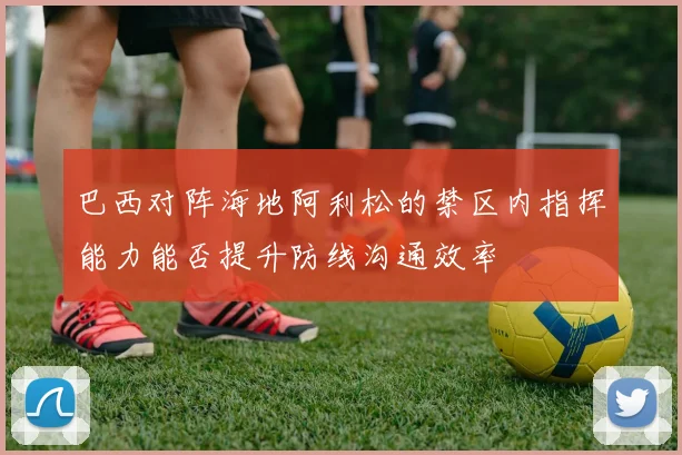 巴西对阵海地阿利松的禁区内指挥能力能否提升防线沟通效率