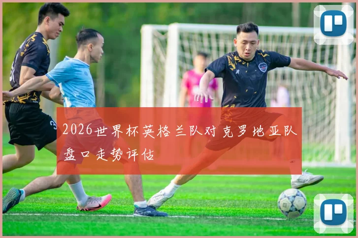 2026世界杯英格兰队对克罗地亚队盘口走势评估