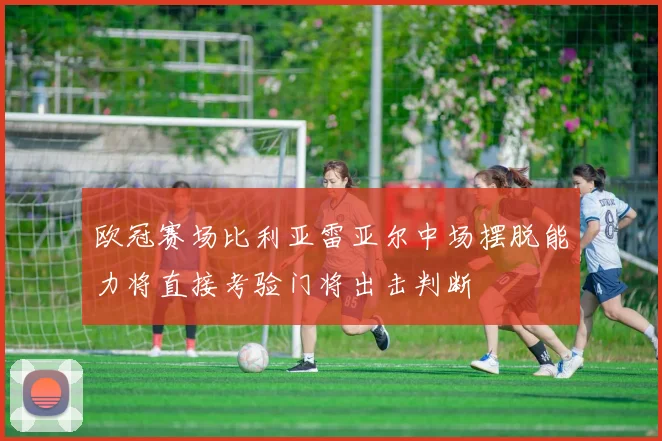欧冠赛场比利亚雷亚尔中场摆脱能力将直接考验门将出击判断